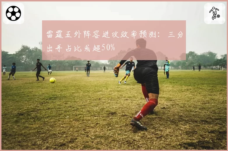 雷霆五外阵容进攻效率预测:三分出手占比或超50%
