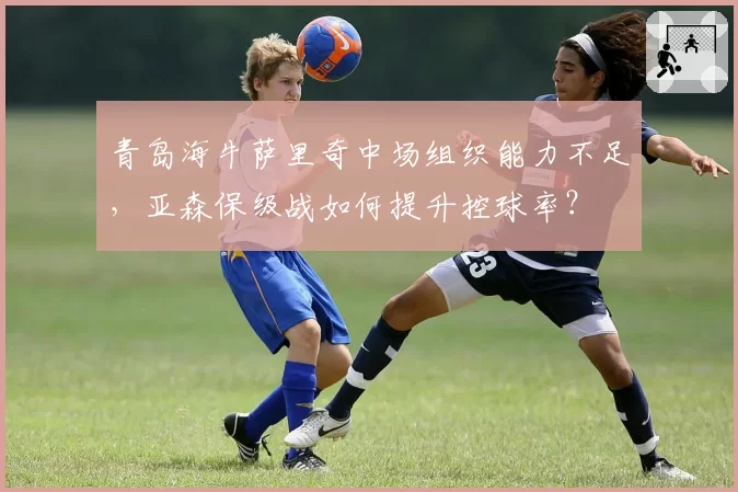 青岛海牛萨里奇中场组织能力不足,亚森保级战如何提升控球率?