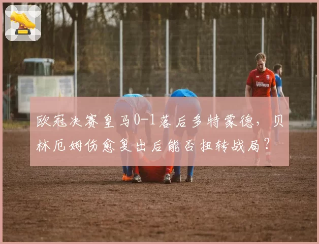 欧冠决赛皇马0-1落后多特蒙德，贝林厄姆伤愈复出后能否扭转战局？