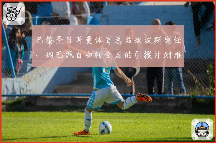 巴黎圣日耳曼体育总监坎波斯离任,姆巴佩自由转会后的引援计划谁来主导?
