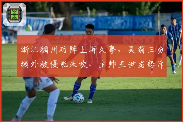 浙江稠州对阵上海久事,吴前三分线外被侵犯未吹,主帅王世龙怒斥裁判会否被罚?