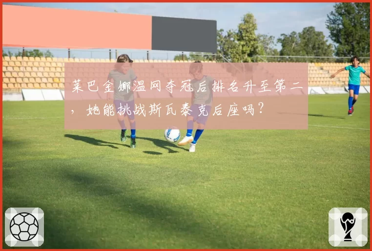 莱巴金娜温网夺冠后排名升至第二，她能挑战斯瓦泰克后座吗？