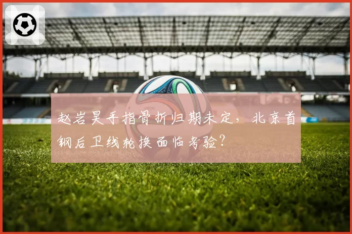 赵岩昊手指骨折归期未定，北京首钢后卫线轮换面临考验？