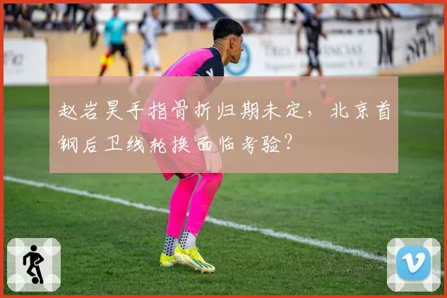 赵岩昊手指骨折归期未定，北京首钢后卫线轮换面临考验？