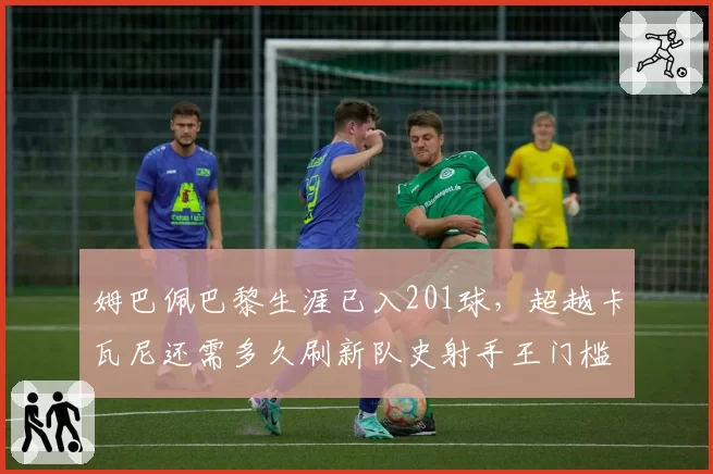 姆巴佩巴黎生涯已入201球，超越卡瓦尼还需多久刷新队史射手王门槛？