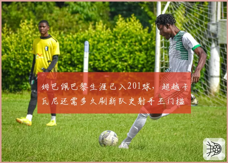 姆巴佩巴黎生涯已入201球，超越卡瓦尼还需多久刷新队史射手王门槛？