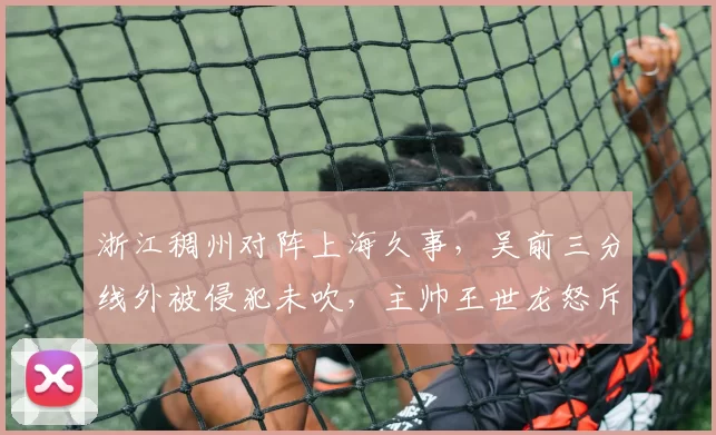 浙江稠州对阵上海久事，吴前三分线外被侵犯未吹，主帅王世龙怒斥裁判会否被罚？