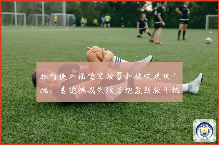 独行侠加福德空接暴扣被吹进攻干扰,基德挑战失败后炮轰新版干扰球规则?