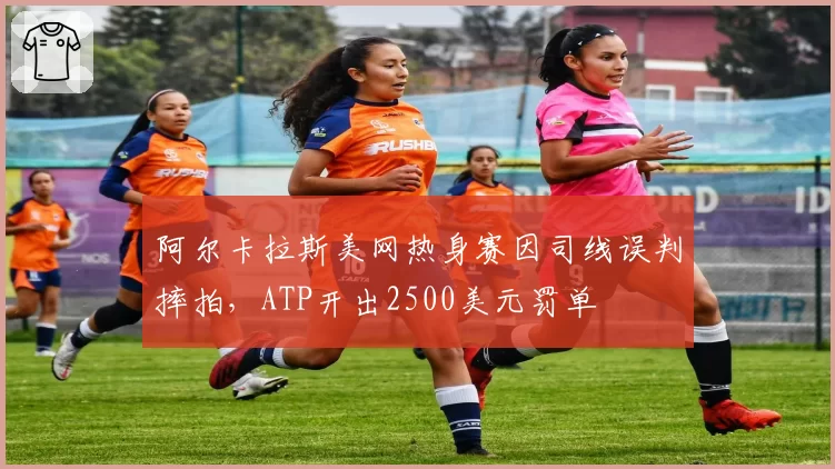 阿尔卡拉斯美网热身赛因司线误判摔拍，ATP开出2500美元罚单