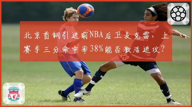 北京首钢引进前NBA后卫麦克雷，上赛季三分命中率38%能否激活进攻？