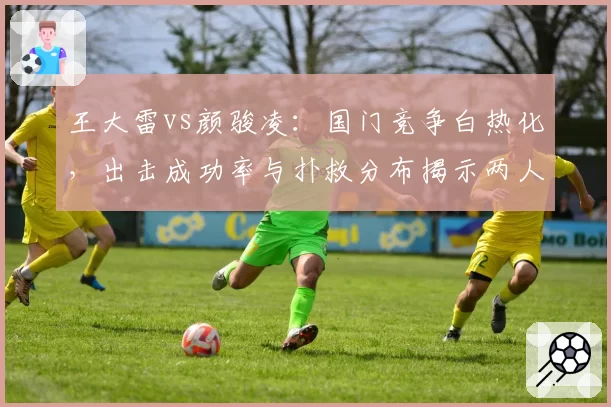 王大雷vs颜骏凌：国门竞争白热化，出击成功率与扑救分布揭示两人技术短板