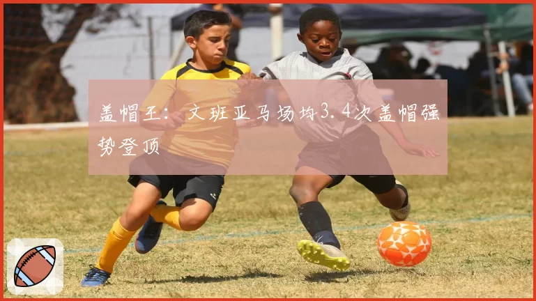 盖帽王：文班亚马场均3.4次盖帽强势登顶