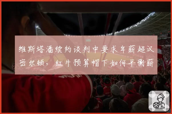 维斯塔潘续约谈判中要求年薪超汉密尔顿，红牛预算帽下如何平衡薪资结构？
