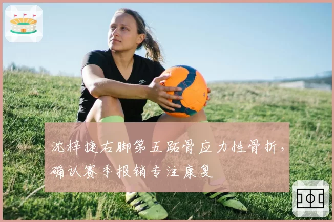 沈梓捷右脚第五跖骨应力性骨折，确认赛季报销专注康复