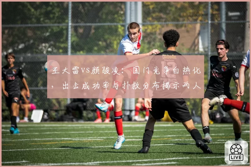 王大雷vs颜骏凌：国门竞争白热化，出击成功率与扑救分布揭示两人技术短板