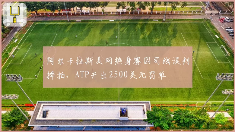 阿尔卡拉斯美网热身赛因司线误判摔拍,ATP开出2500美元罚单