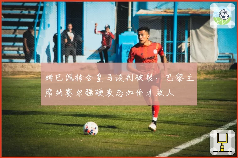 姆巴佩转会皇马谈判破裂，巴黎主席纳赛尔强硬表态加价才放人