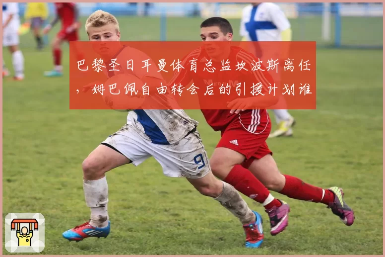 巴黎圣日耳曼体育总监坎波斯离任，姆巴佩自由转会后的引援计划谁来主导？