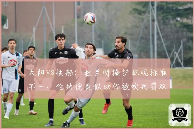 太阳vs快船：杜兰特掩护犯规标准不一，伦纳德类似动作被吹判罚双标