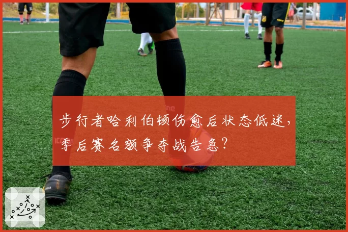 步行者哈利伯顿伤愈后状态低迷，季后赛名额争夺战告急？