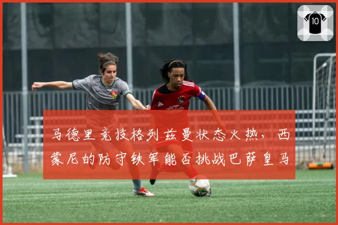 马德里竞技格列兹曼状态火热，西蒙尼的防守铁军能否挑战巴萨皇马霸权？