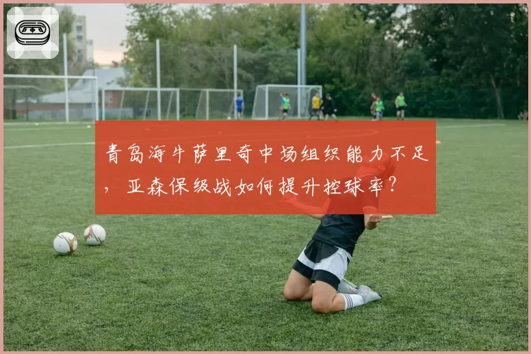 青岛海牛萨里奇中场组织能力不足，亚森保级战如何提升控球率？